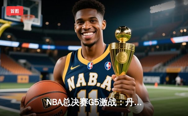 NBA总决赛G5激战：丹佛掘金主场险胜迈阿密热火，约基奇30+三双率队夺赛点