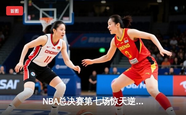 NBA总决赛第七场惊天逆转：湖人队末节狂飙创纪录夺冠