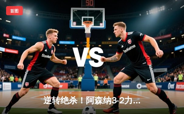 逆转绝杀！阿森纳3-2力克曼联，厄德高世界波锁定胜局