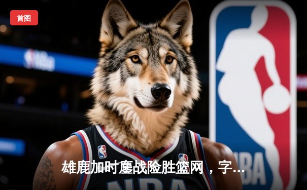 雄鹿加时鏖战险胜篮网，字母哥44分主宰关键时刻