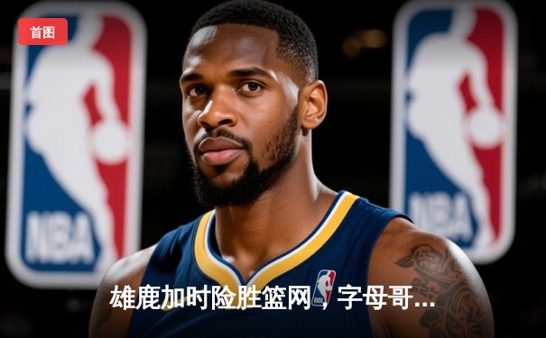 雄鹿加时险胜篮网，字母哥36+12+5主宰关键时刻