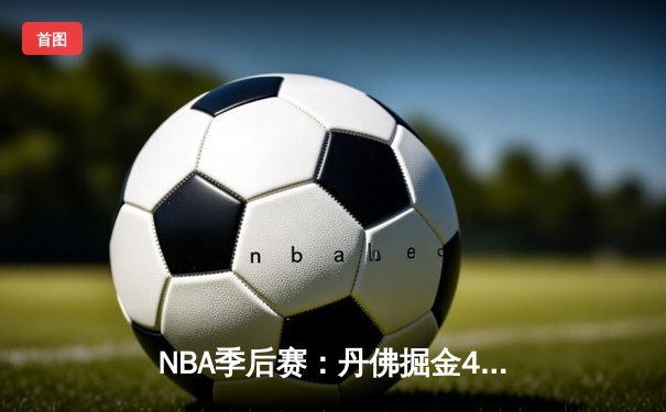 NBA季后赛：丹佛掘金4-2淘汰洛杉矶湖人，约基奇三双统治攻防两端
