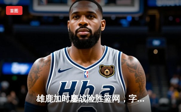 雄鹿加时鏖战险胜篮网，字母哥44分14篮板制霸内线