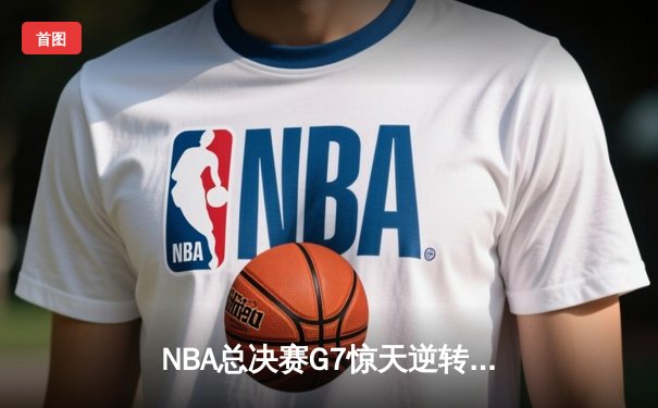 NBA总决赛G7惊天逆转：凯尔特人末节轰22-4攻击波夺第18冠