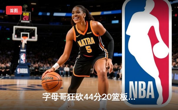 字母哥狂砍44分20篮板难救主，凯尔特人加时险胜雄鹿迎开门红