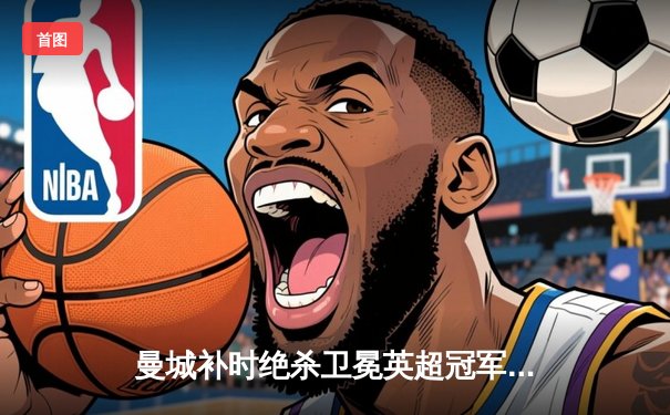 曼城补时绝杀卫冕英超冠军 哈兰德双响创进球纪录