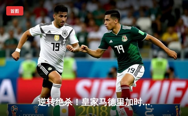 逆转绝杀！皇家马德里加时鏖战3-2力克拜仁慕尼黑，第15次挺进欧冠决赛