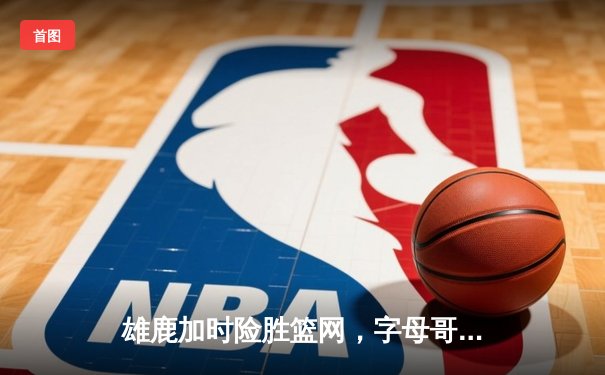 雄鹿加时险胜篮网，字母哥44分主宰关键时刻