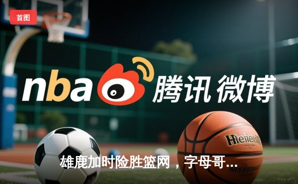 雄鹿加时险胜篮网，字母哥44分率队捍卫主场