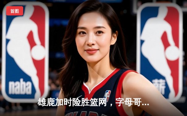 雄鹿加时险胜篮网，字母哥44分率队捍卫主场